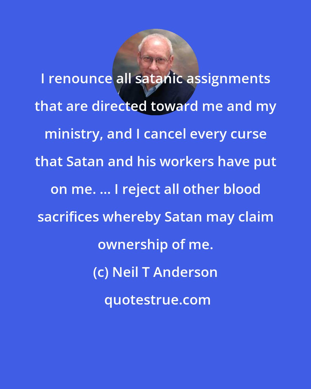 Neil T Anderson: I renounce all satanic assignments that are directed toward me and my ministry, and I cancel every curse that Satan and his workers have put on me. ... I reject all other blood sacrifices whereby Satan may claim ownership of me.