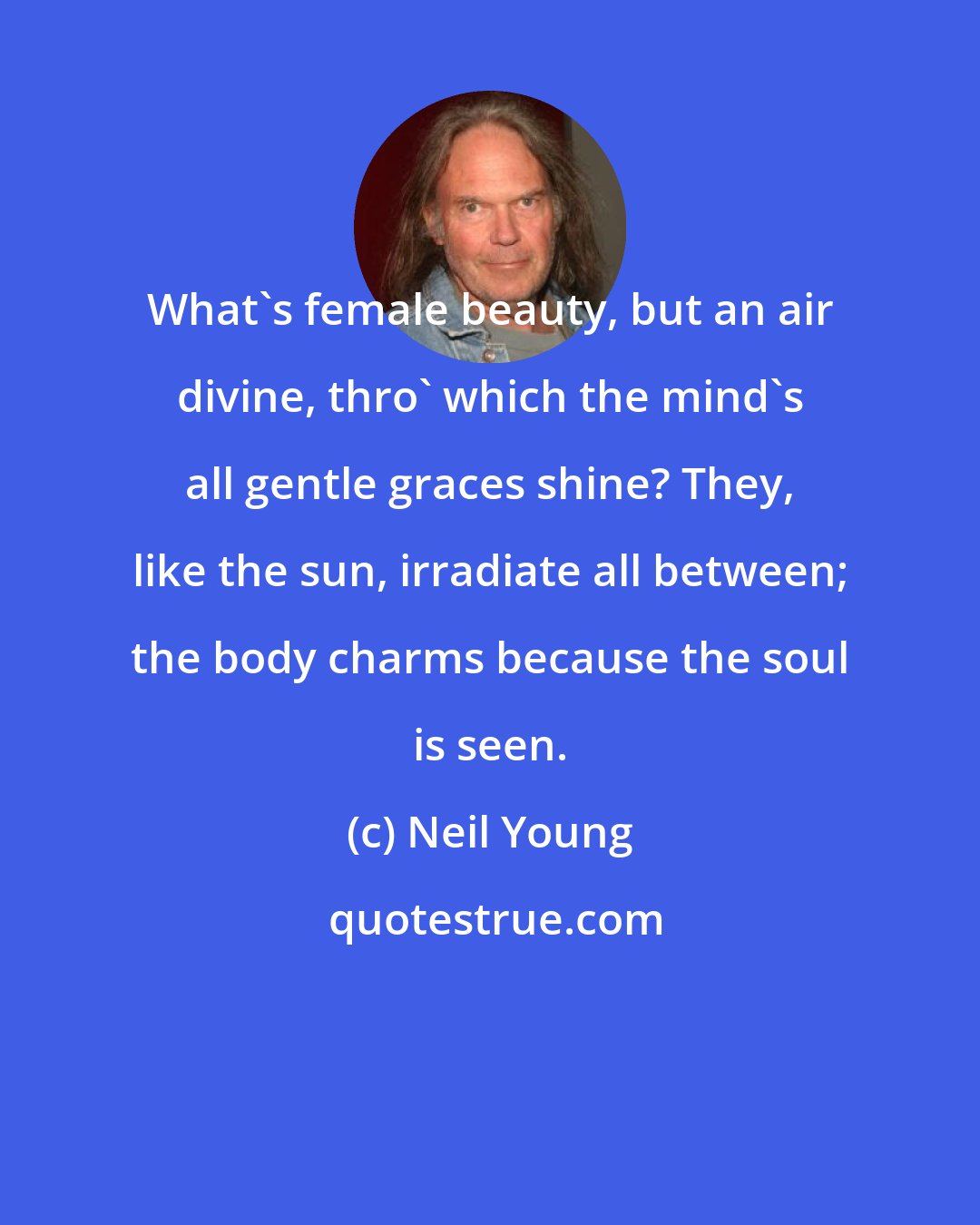 Neil Young: What's female beauty, but an air divine, thro' which the mind's all gentle graces shine? They, like the sun, irradiate all between; the body charms because the soul is seen.