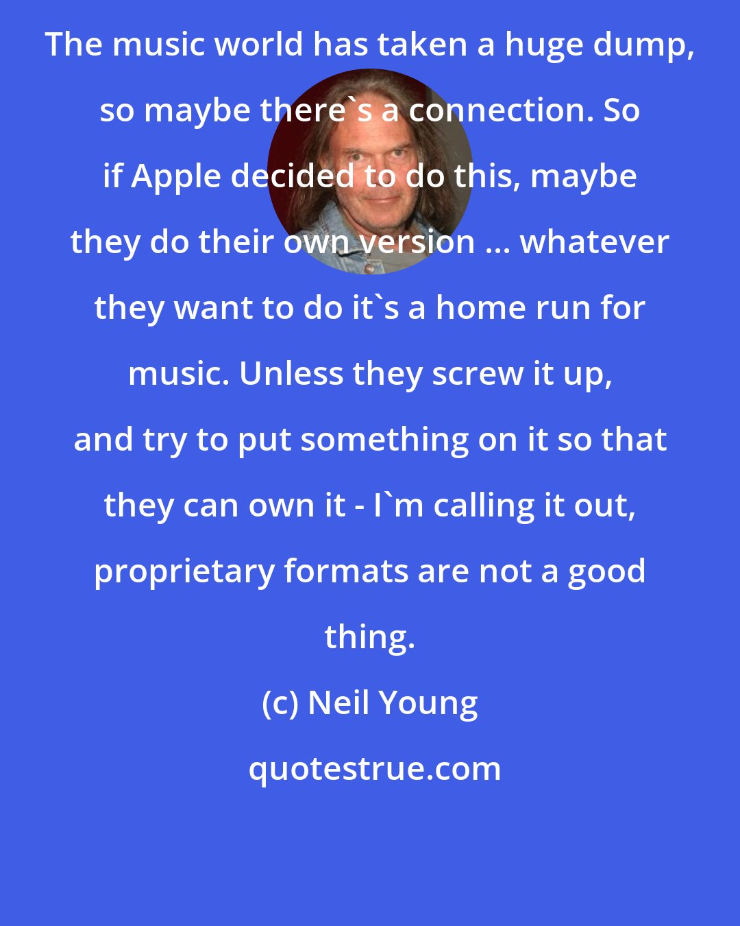 Neil Young: The music world has taken a huge dump, so maybe there's a connection. So if Apple decided to do this, maybe they do their own version ... whatever they want to do it's a home run for music. Unless they screw it up, and try to put something on it so that they can own it - I'm calling it out, proprietary formats are not a good thing.