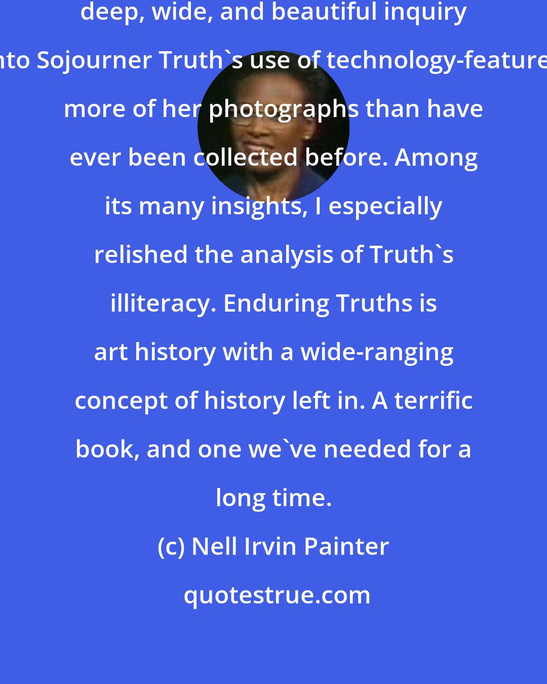 Nell Irvin Painter: Grigsby's marvelous exploration-a deep, wide, and beautiful inquiry into Sojourner Truth's use of technology-features more of her photographs than have ever been collected before. Among its many insights, I especially relished the analysis of Truth's illiteracy. Enduring Truths is art history with a wide-ranging concept of history left in. A terrific book, and one we've needed for a long time.