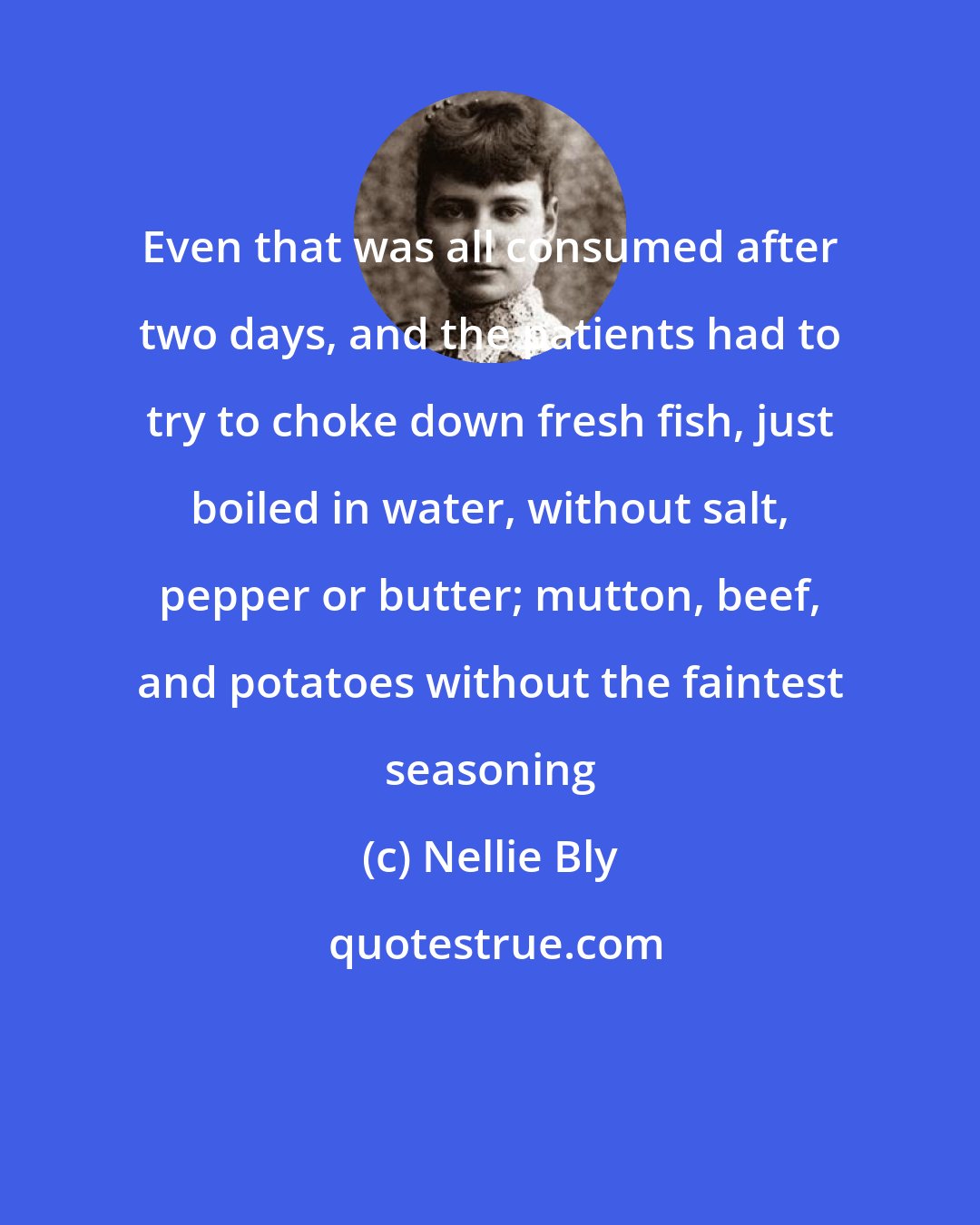 Nellie Bly: Even that was all consumed after two days, and the patients had to try to choke down fresh fish, just boiled in water, without salt, pepper or butter; mutton, beef, and potatoes without the faintest seasoning