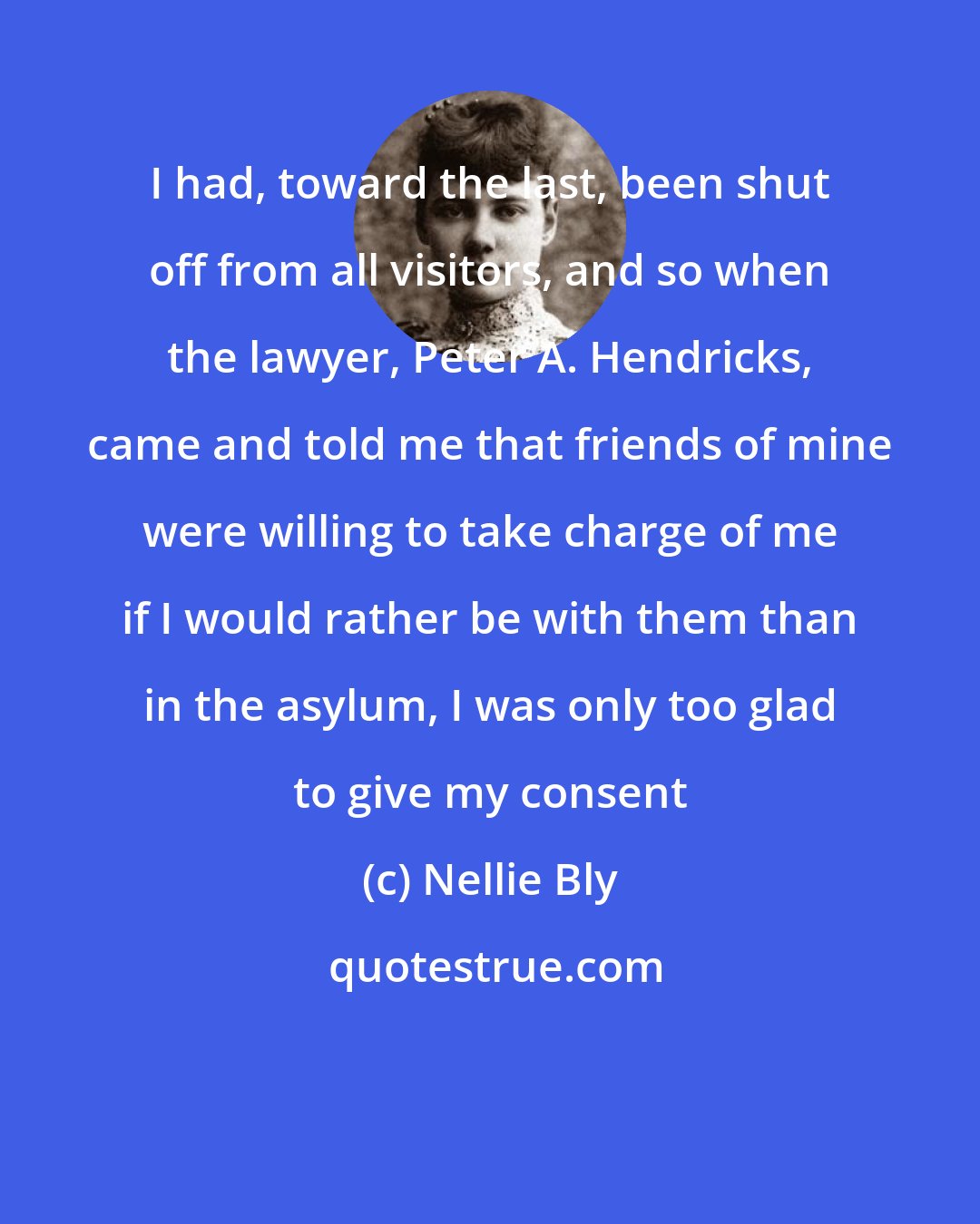 Nellie Bly: I had, toward the last, been shut off from all visitors, and so when the lawyer, Peter A. Hendricks, came and told me that friends of mine were willing to take charge of me if I would rather be with them than in the asylum, I was only too glad to give my consent