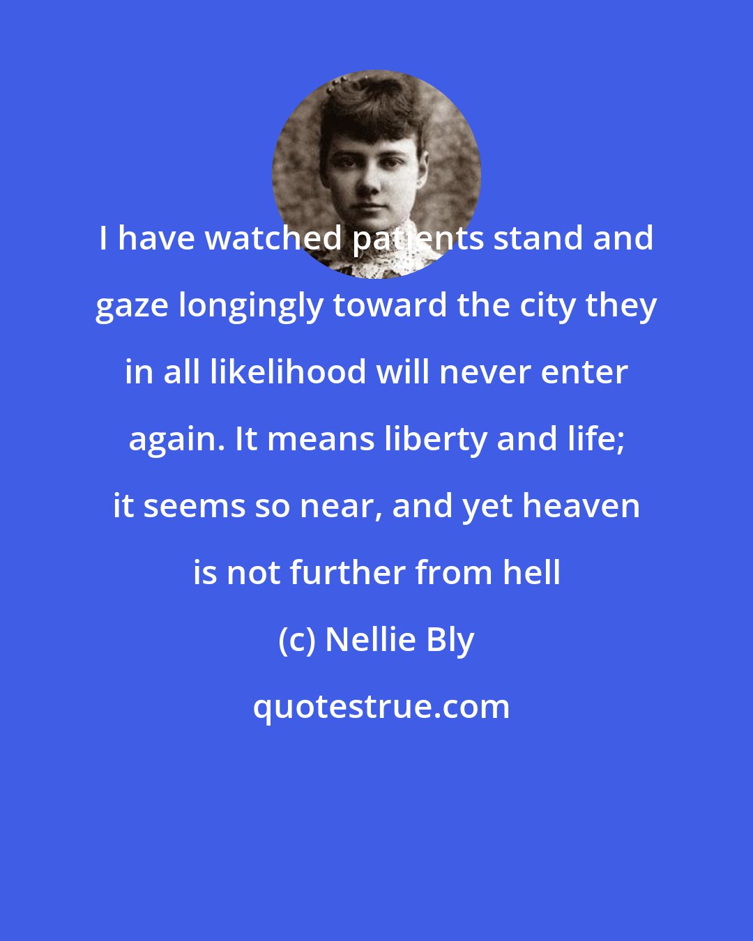 Nellie Bly: I have watched patients stand and gaze longingly toward the city they in all likelihood will never enter again. It means liberty and life; it seems so near, and yet heaven is not further from hell