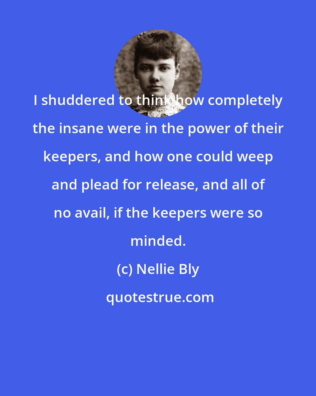 Nellie Bly: I shuddered to think how completely the insane were in the power of their keepers, and how one could weep and plead for release, and all of no avail, if the keepers were so minded.