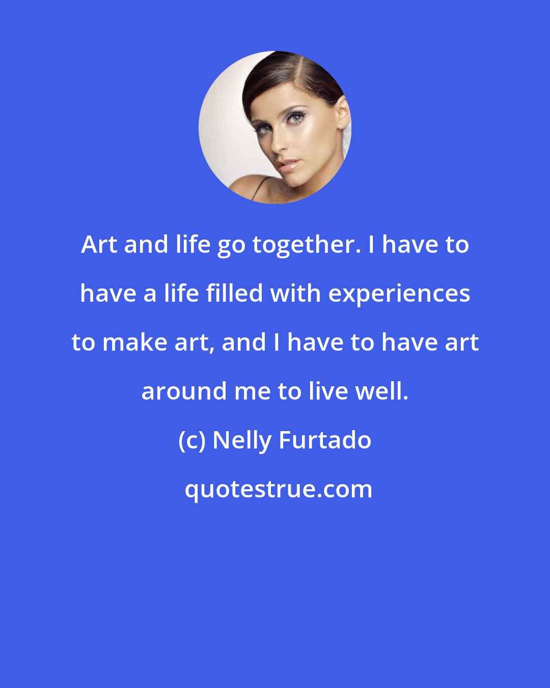 Nelly Furtado: Art and life go together. I have to have a life filled with experiences to make art, and I have to have art around me to live well.