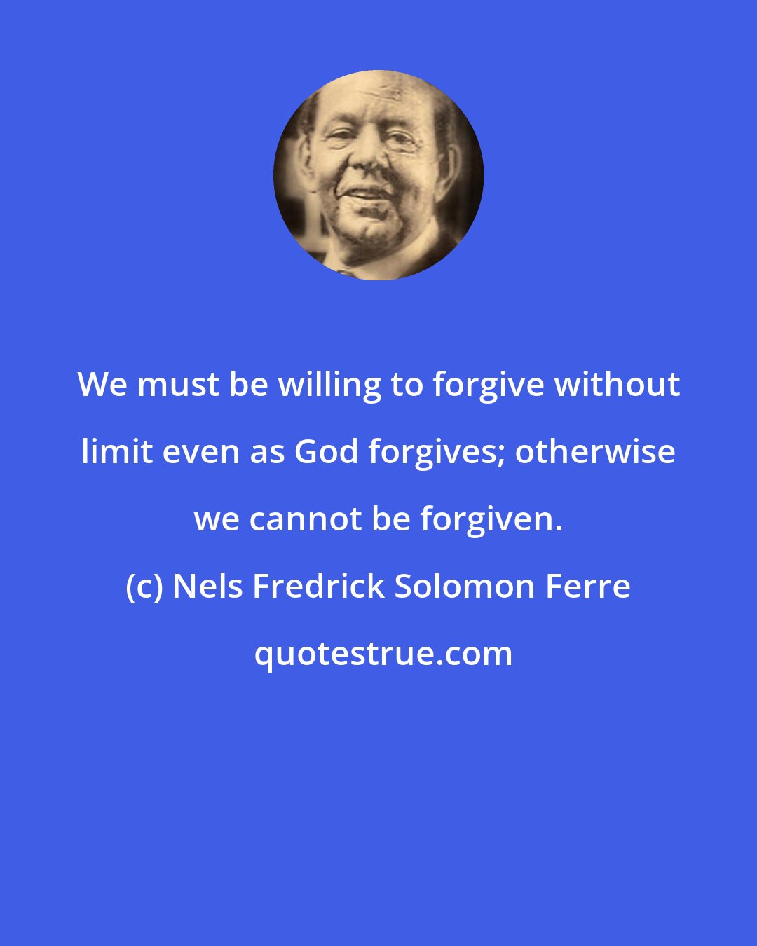 Nels Fredrick Solomon Ferre: We must be willing to forgive without limit even as God forgives; otherwise we cannot be forgiven.