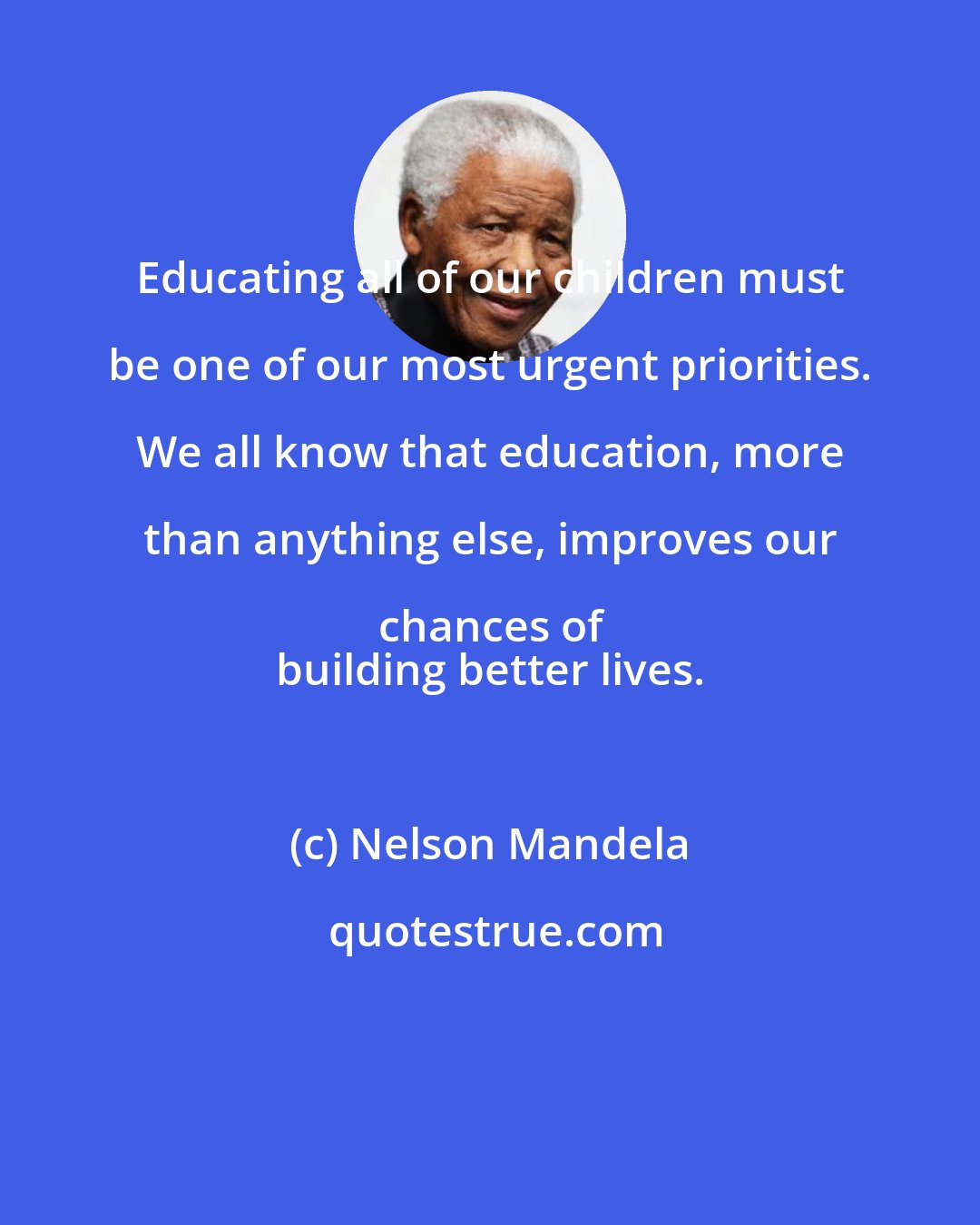 Nelson Mandela: Educating all of our children must be one of our most urgent priorities. We all know that education, more than anything else, improves our chances of 
 building better lives.
