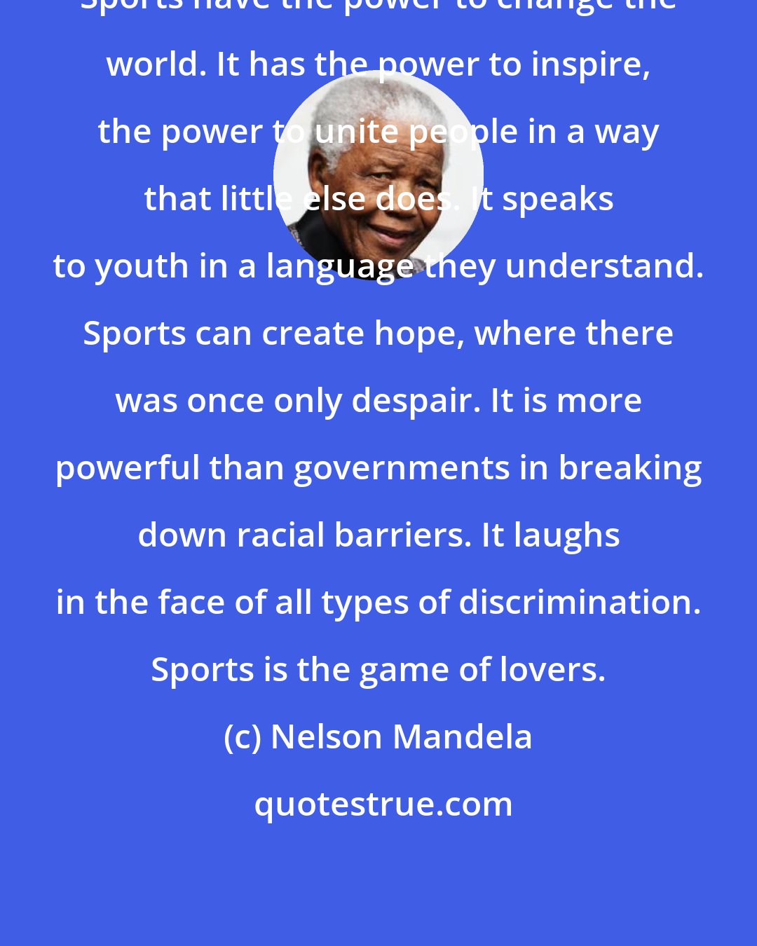 Nelson Mandela: Sports have the power to change the world. It has the power to inspire, the power to unite people in a way that little else does. It speaks to youth in a language they understand. Sports can create hope, where there was once only despair. It is more powerful than governments in breaking down racial barriers. It laughs in the face of all types of discrimination. Sports is the game of lovers.