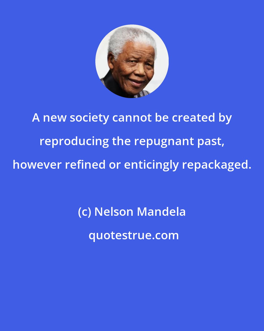 Nelson Mandela: A new society cannot be created by reproducing the repugnant past, however refined or enticingly repackaged.