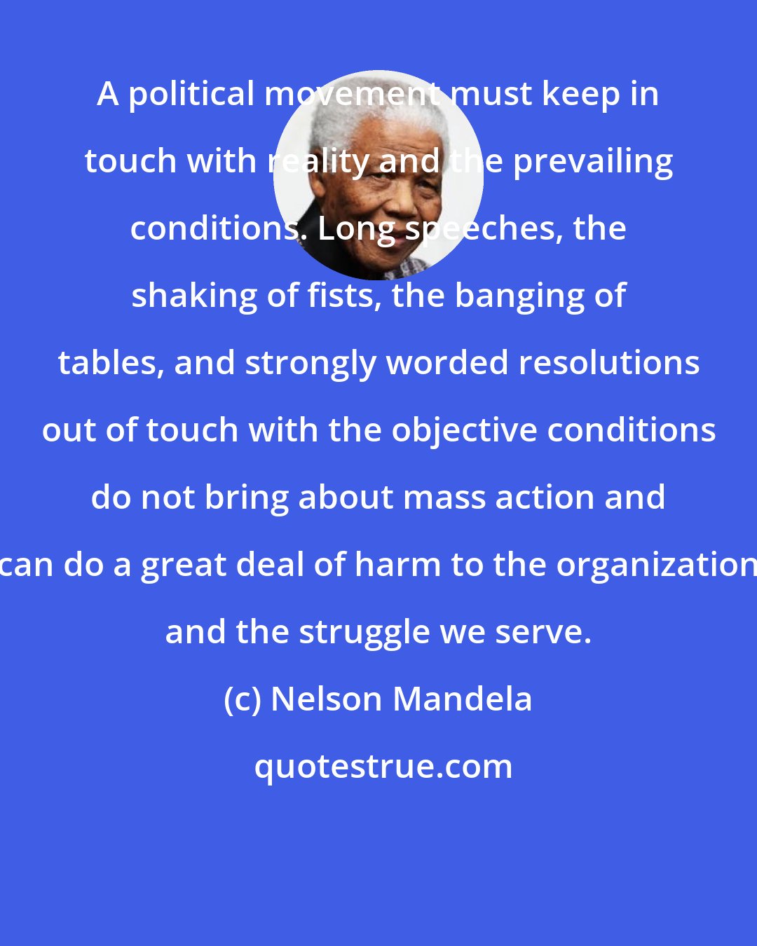 Nelson Mandela: A political movement must keep in touch with reality and the prevailing conditions. Long speeches, the shaking of fists, the banging of tables, and strongly worded resolutions out of touch with the objective conditions do not bring about mass action and can do a great deal of harm to the organization and the struggle we serve.