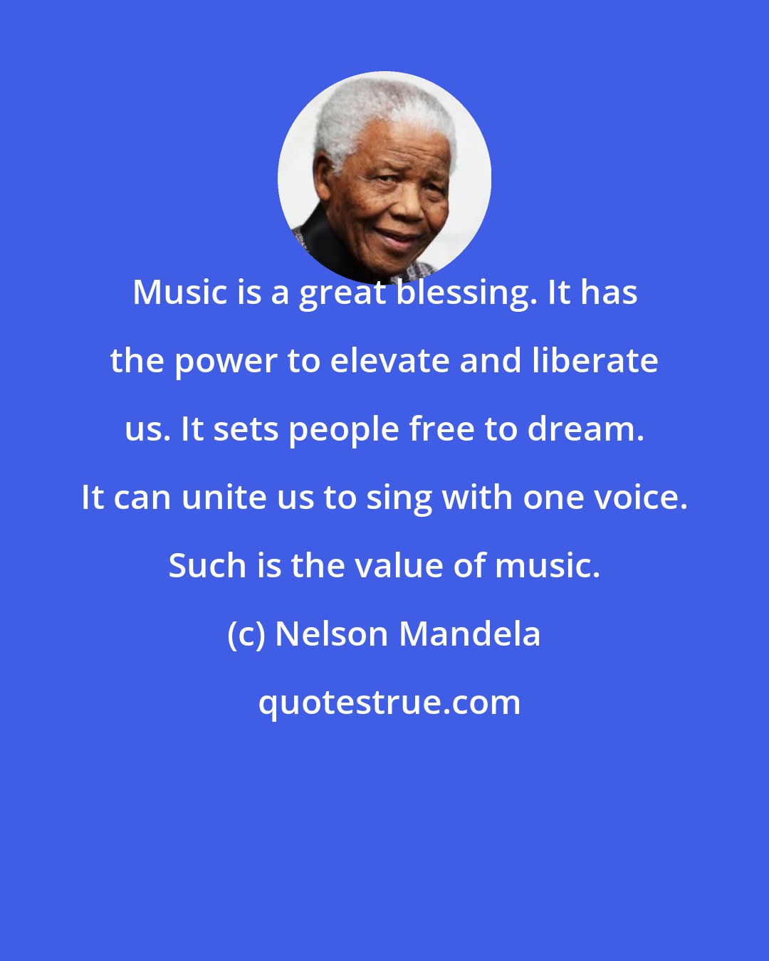 Nelson Mandela: Music is a great blessing. It has the power to elevate and liberate us. It sets people free to dream. It can unite us to sing with one voice. Such is the value of music.