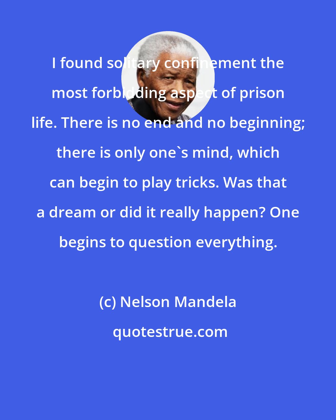 Nelson Mandela: I found solitary confinement the most forbidding aspect of prison life. There is no end and no beginning; there is only one's mind, which can begin to play tricks. Was that a dream or did it really happen? One begins to question everything.