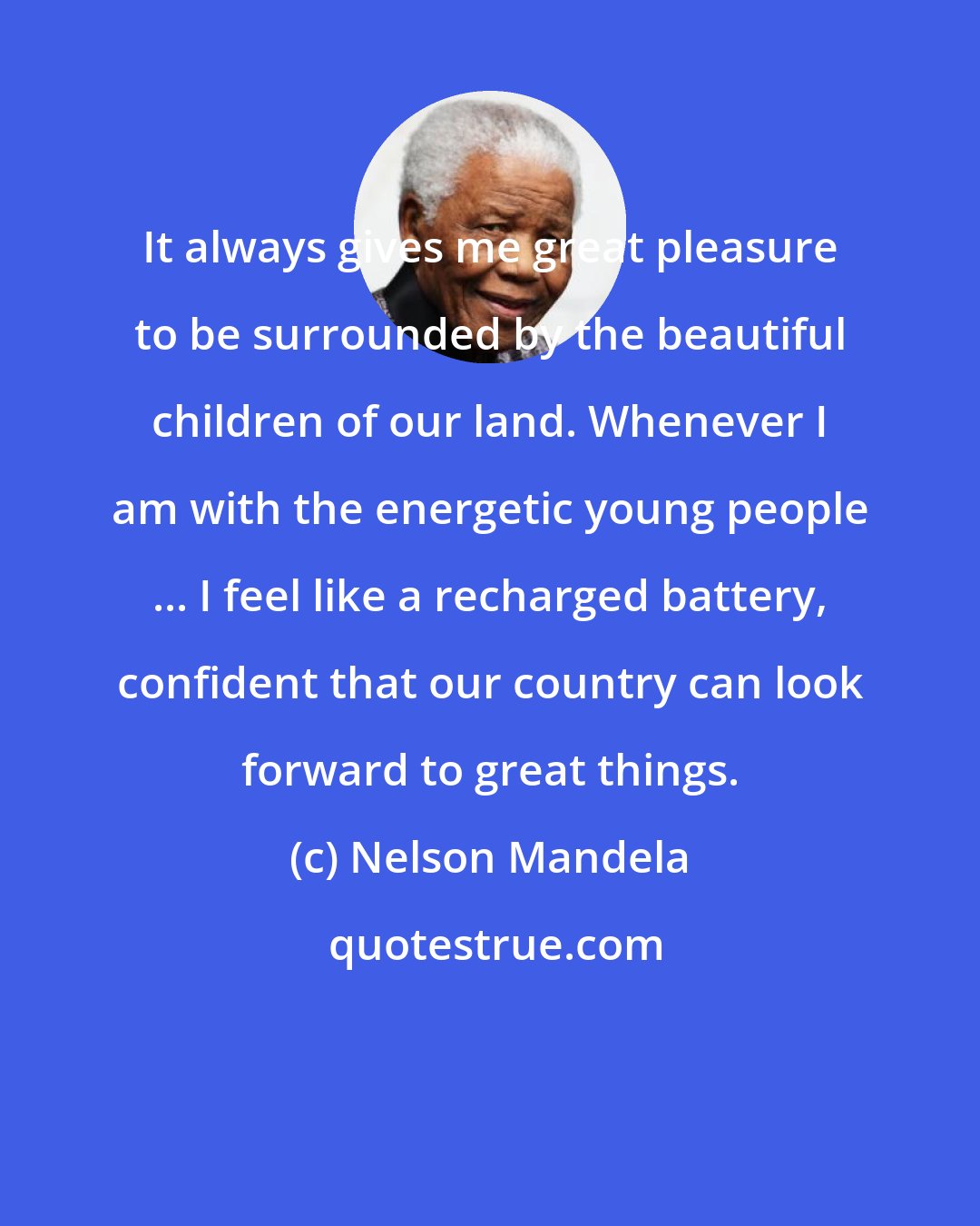 Nelson Mandela: It always gives me great pleasure to be surrounded by the beautiful children of our land. Whenever I am with the energetic young people ... I feel like a recharged battery, confident that our country can look forward to great things.