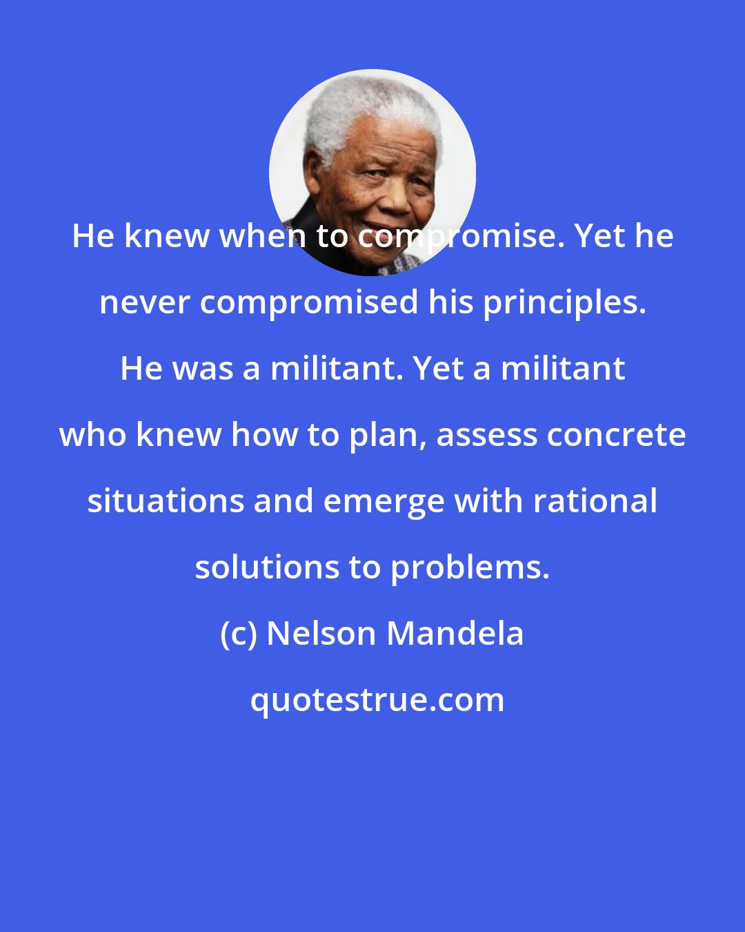 Nelson Mandela: He knew when to compromise. Yet he never compromised his principles. He was a militant. Yet a militant who knew how to plan, assess concrete situations and emerge with rational solutions to problems.