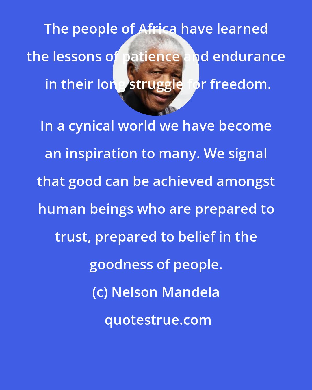 Nelson Mandela: The people of Africa have learned the lessons of patience and endurance in their long struggle for freedom.
 In a cynical world we have become an inspiration to many. We signal that good can be achieved amongst human beings who are prepared to trust, prepared to belief in the goodness of people.