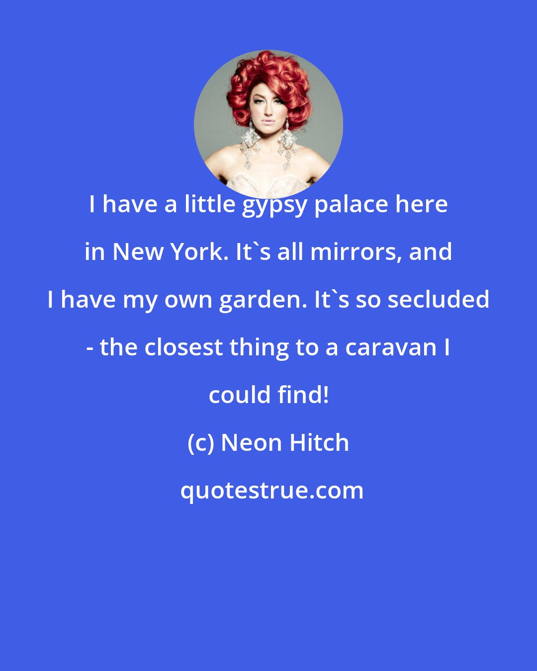 Neon Hitch: I have a little gypsy palace here in New York. It's all mirrors, and I have my own garden. It's so secluded - the closest thing to a caravan I could find!
