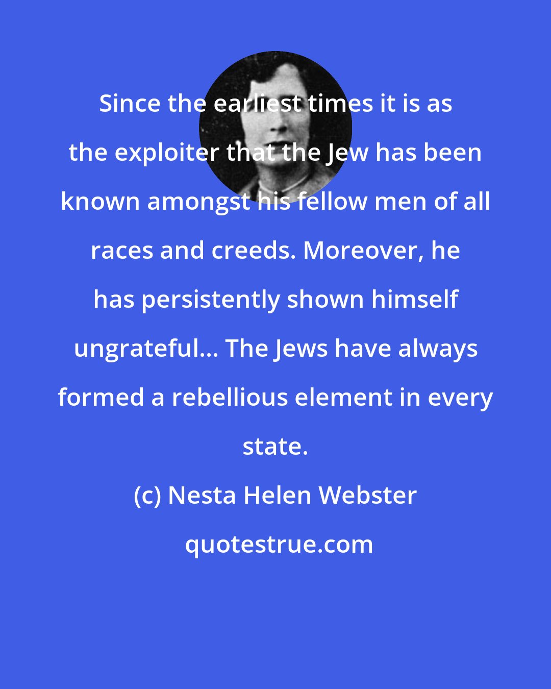 Nesta Helen Webster: Since the earliest times it is as the exploiter that the Jew has been known amongst his fellow men of all races and creeds. Moreover, he has persistently shown himself ungrateful... The Jews have always formed a rebellious element in every state.