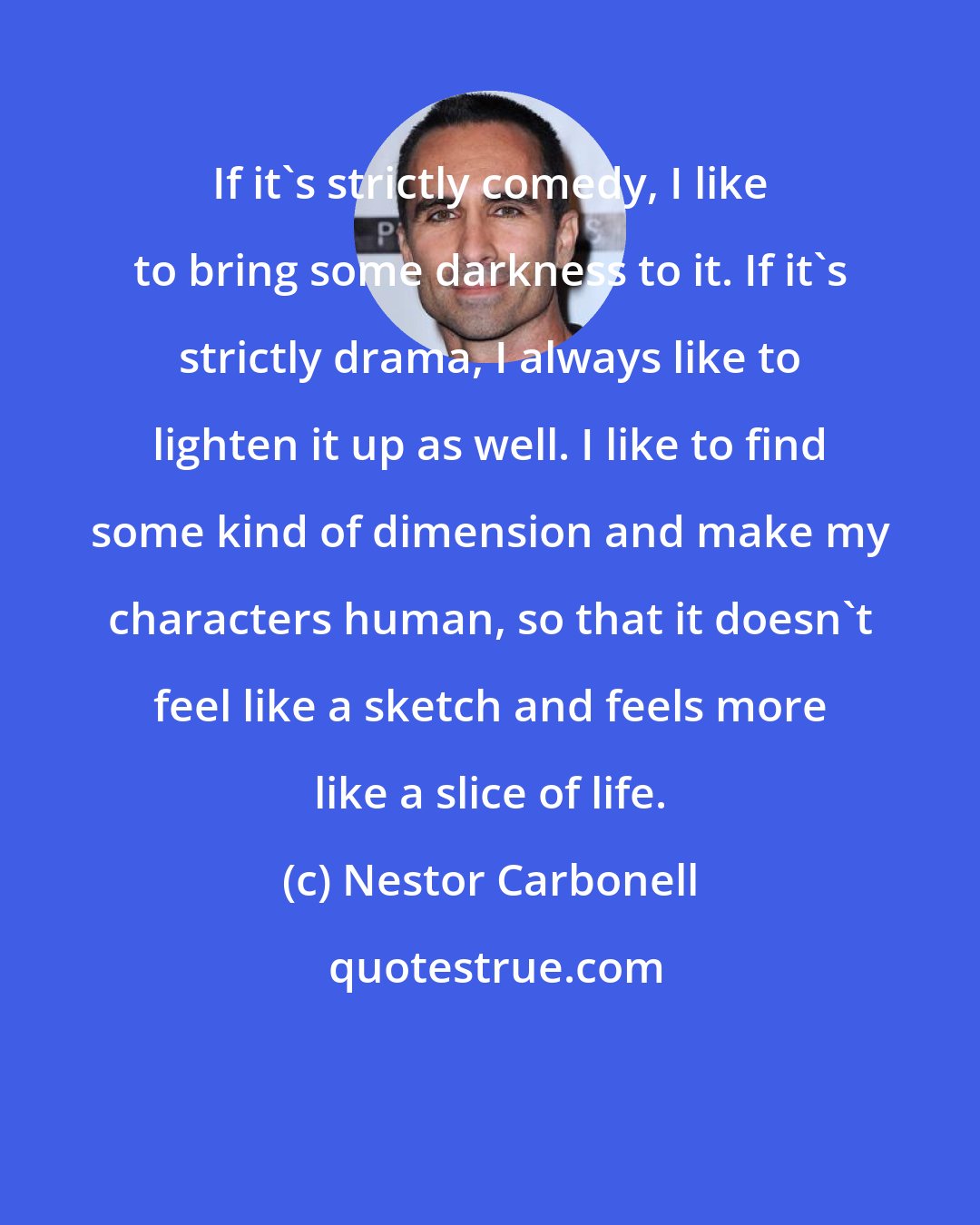 Nestor Carbonell: If it's strictly comedy, I like to bring some darkness to it. If it's strictly drama, I always like to lighten it up as well. I like to find some kind of dimension and make my characters human, so that it doesn't feel like a sketch and feels more like a slice of life.