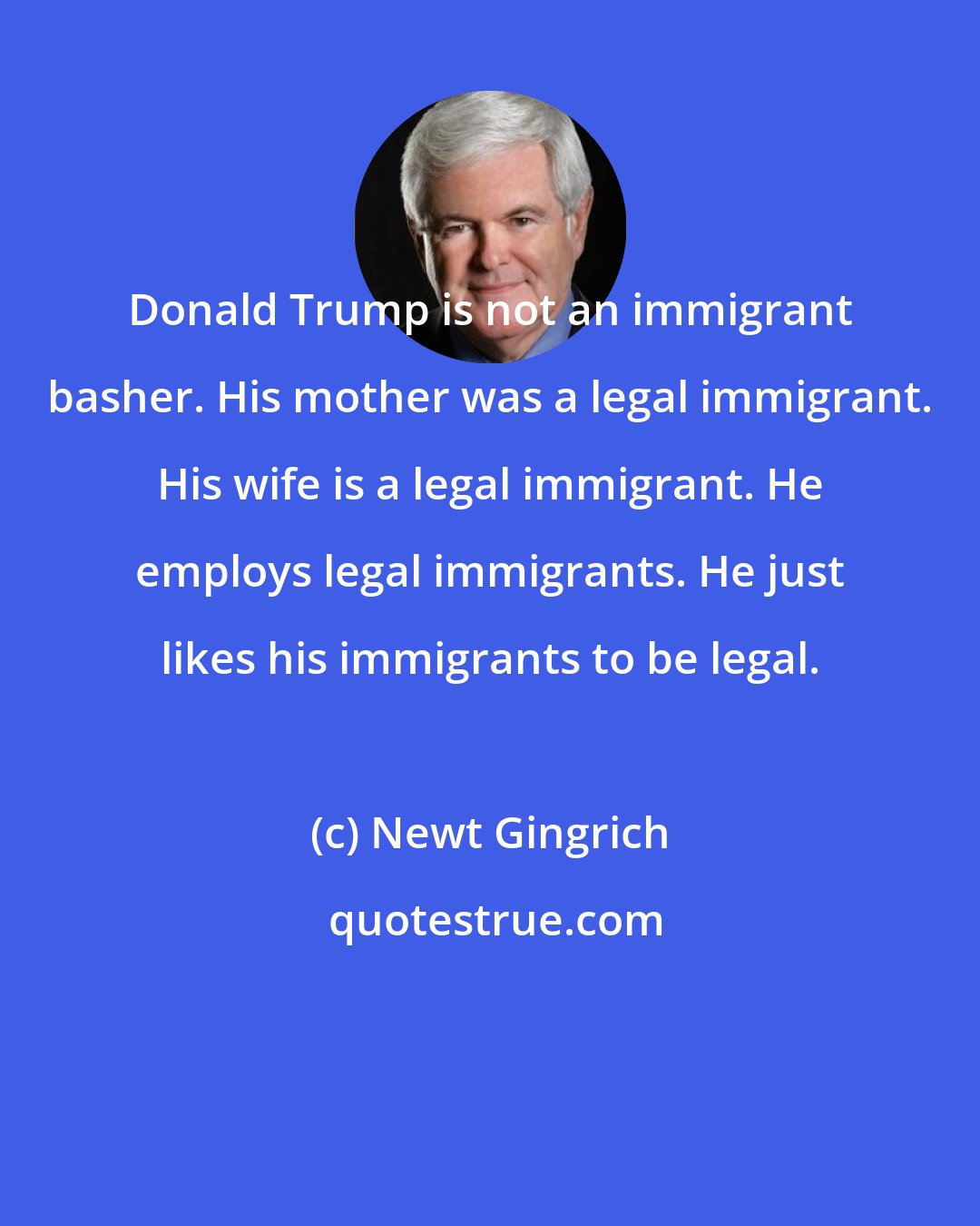 Newt Gingrich: Donald Trump is not an immigrant basher. His mother was a legal immigrant. His wife is a legal immigrant. He employs legal immigrants. He just likes his immigrants to be legal.