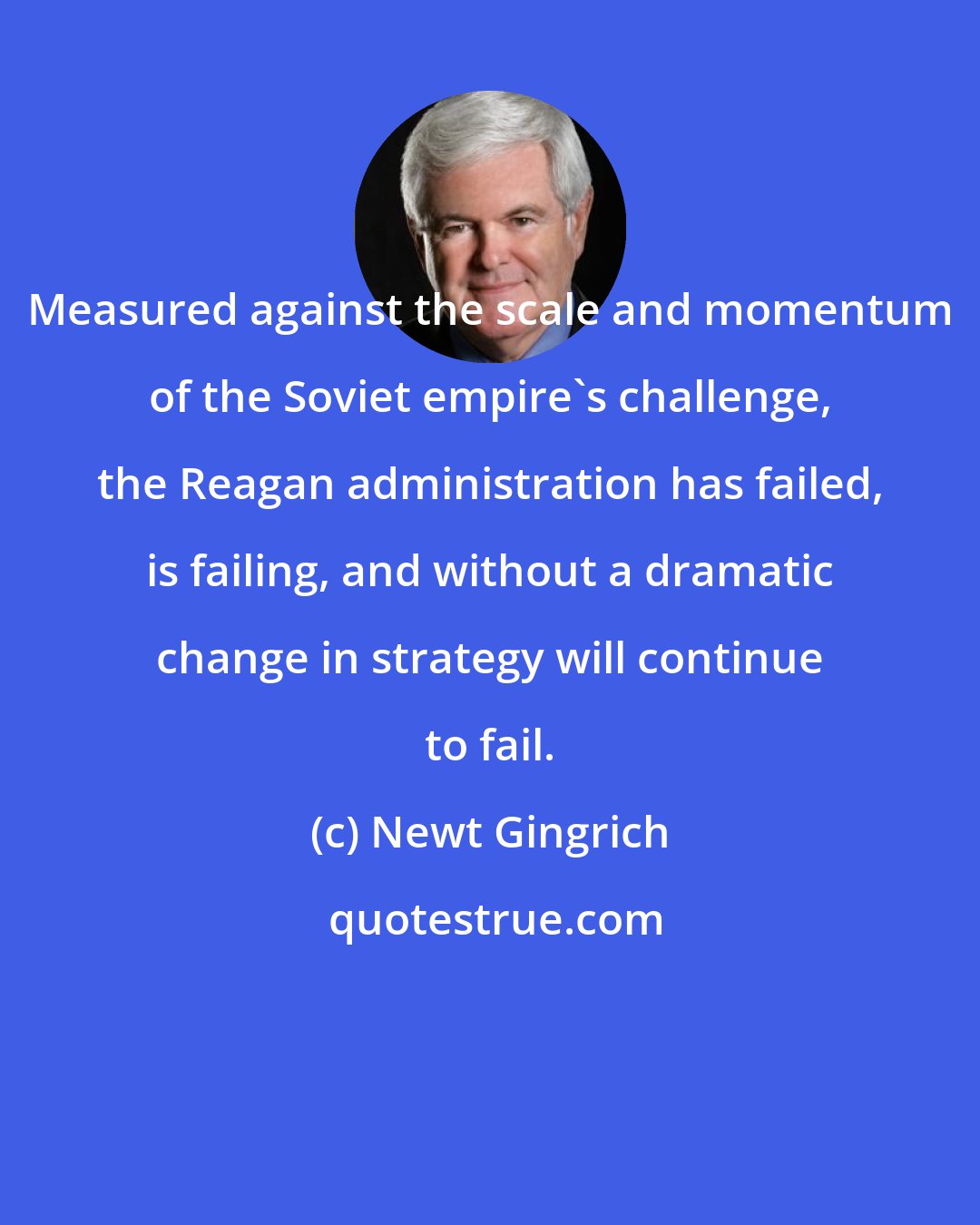 Newt Gingrich: Measured against the scale and momentum of the Soviet empire's challenge, the Reagan administration has failed, is failing, and without a dramatic change in strategy will continue to fail.