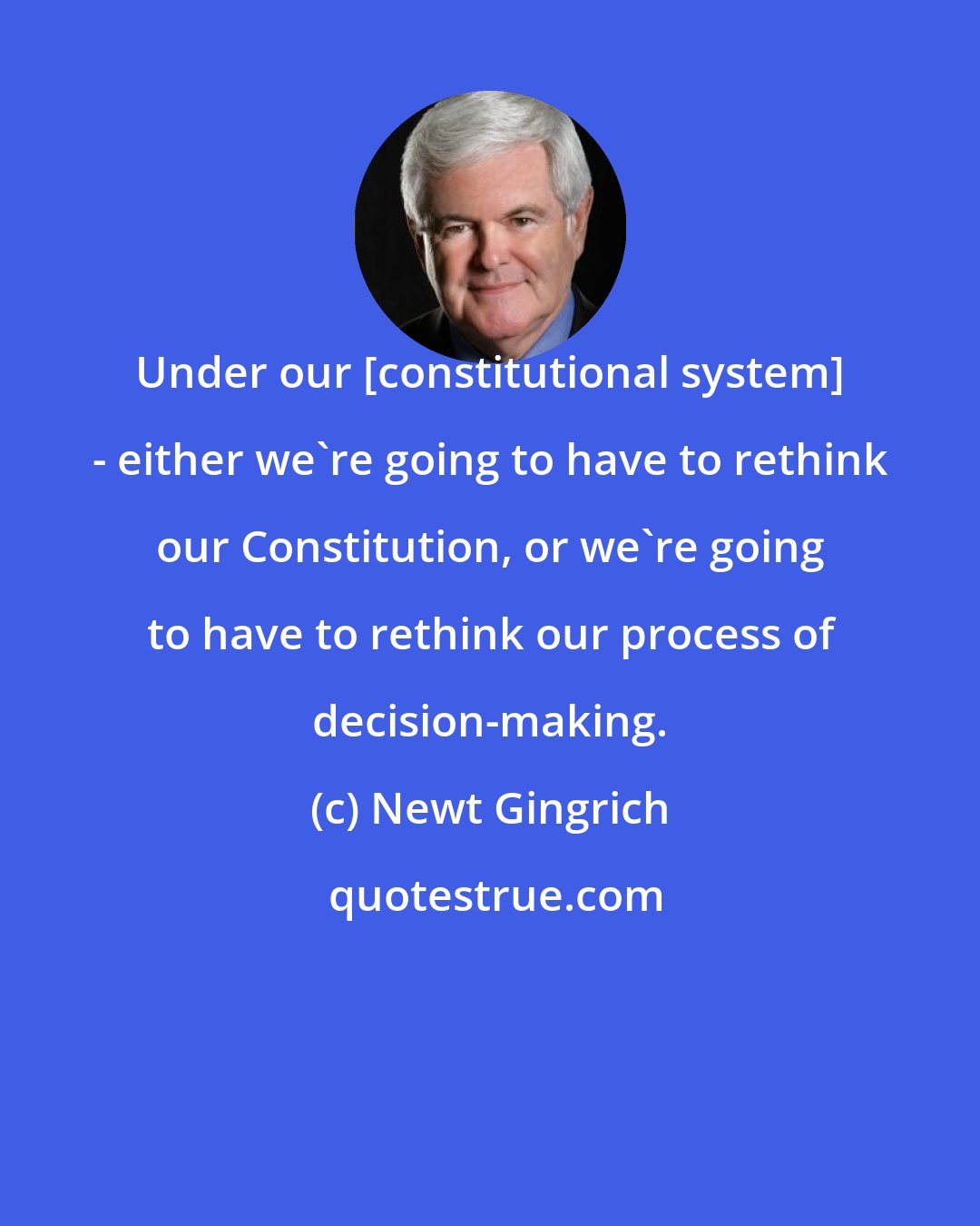 Newt Gingrich: Under our [constitutional system] - either we're going to have to rethink our Constitution, or we're going to have to rethink our process of decision-making.