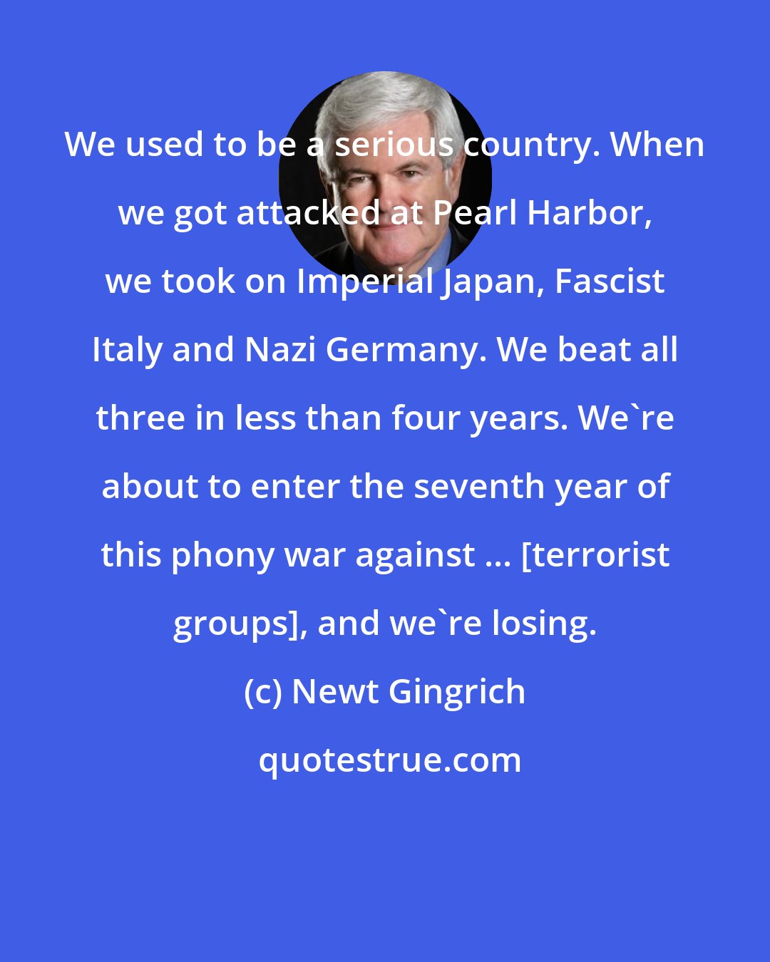 Newt Gingrich: We used to be a serious country. When we got attacked at Pearl Harbor, we took on Imperial Japan, Fascist Italy and Nazi Germany. We beat all three in less than four years. We're about to enter the seventh year of this phony war against ... [terrorist groups], and we're losing.