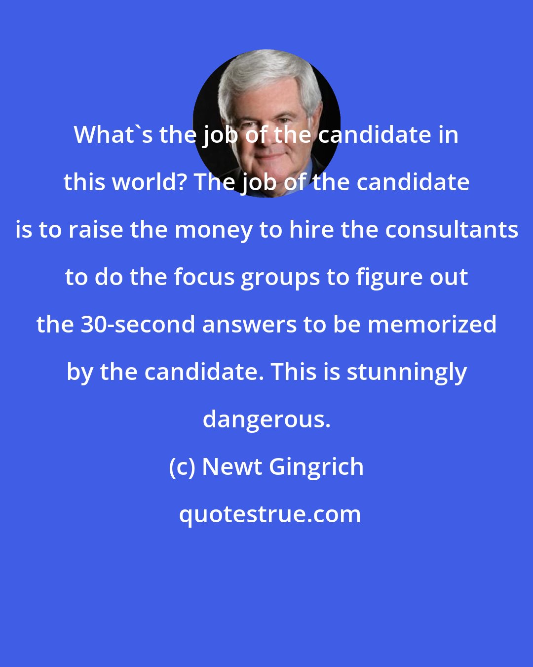 Newt Gingrich: What's the job of the candidate in this world? The job of the candidate is to raise the money to hire the consultants to do the focus groups to figure out the 30-second answers to be memorized by the candidate. This is stunningly dangerous.