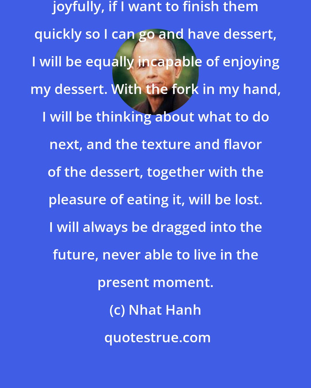 Nhat Hanh: If I am incapable of washing dishes joyfully, if I want to finish them quickly so I can go and have dessert, I will be equally incapable of enjoying my dessert. With the fork in my hand, I will be thinking about what to do next, and the texture and flavor of the dessert, together with the pleasure of eating it, will be lost. I will always be dragged into the future, never able to live in the present moment.