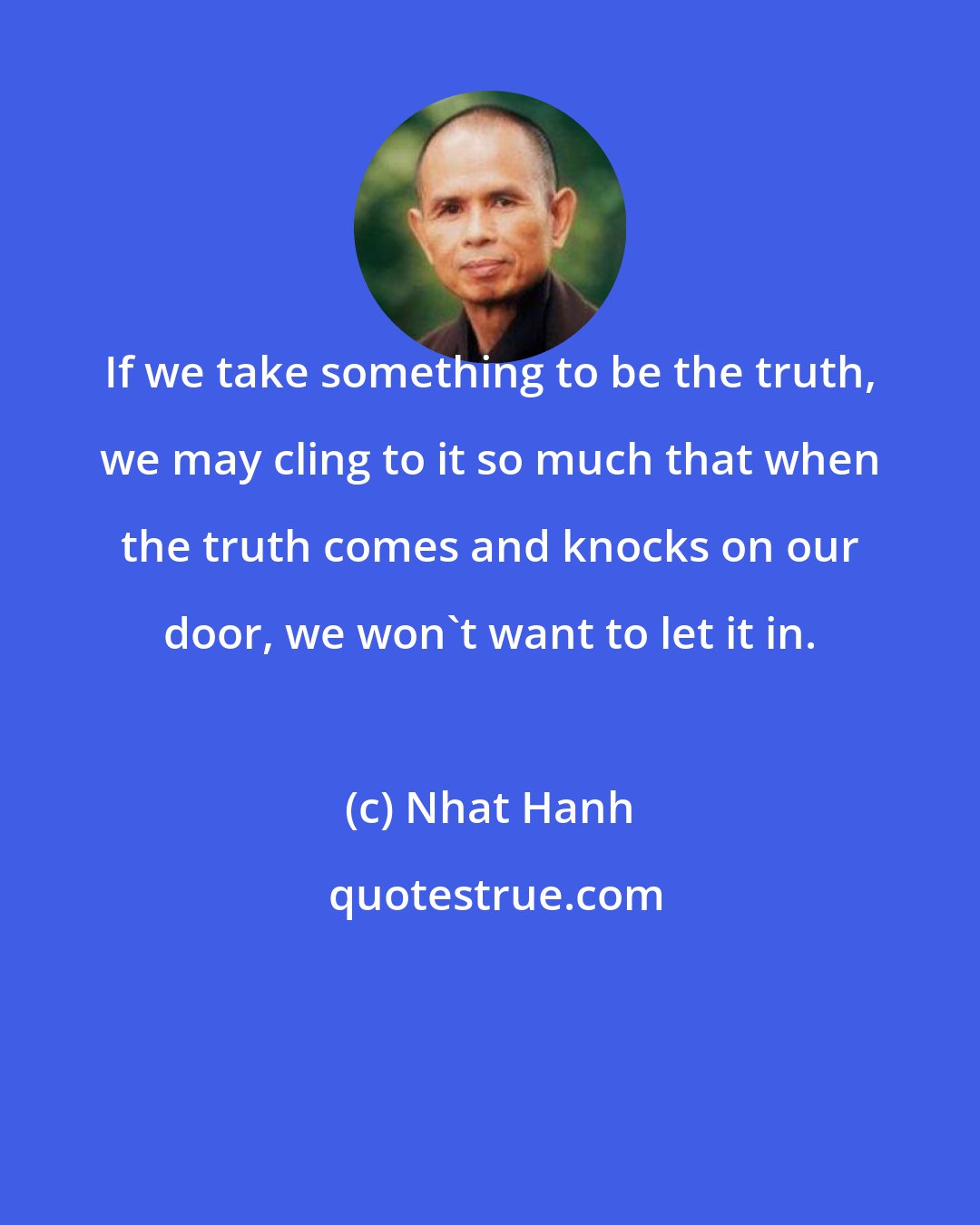 Nhat Hanh: If we take something to be the truth, we may cling to it so much that when the truth comes and knocks on our door, we won't want to let it in.