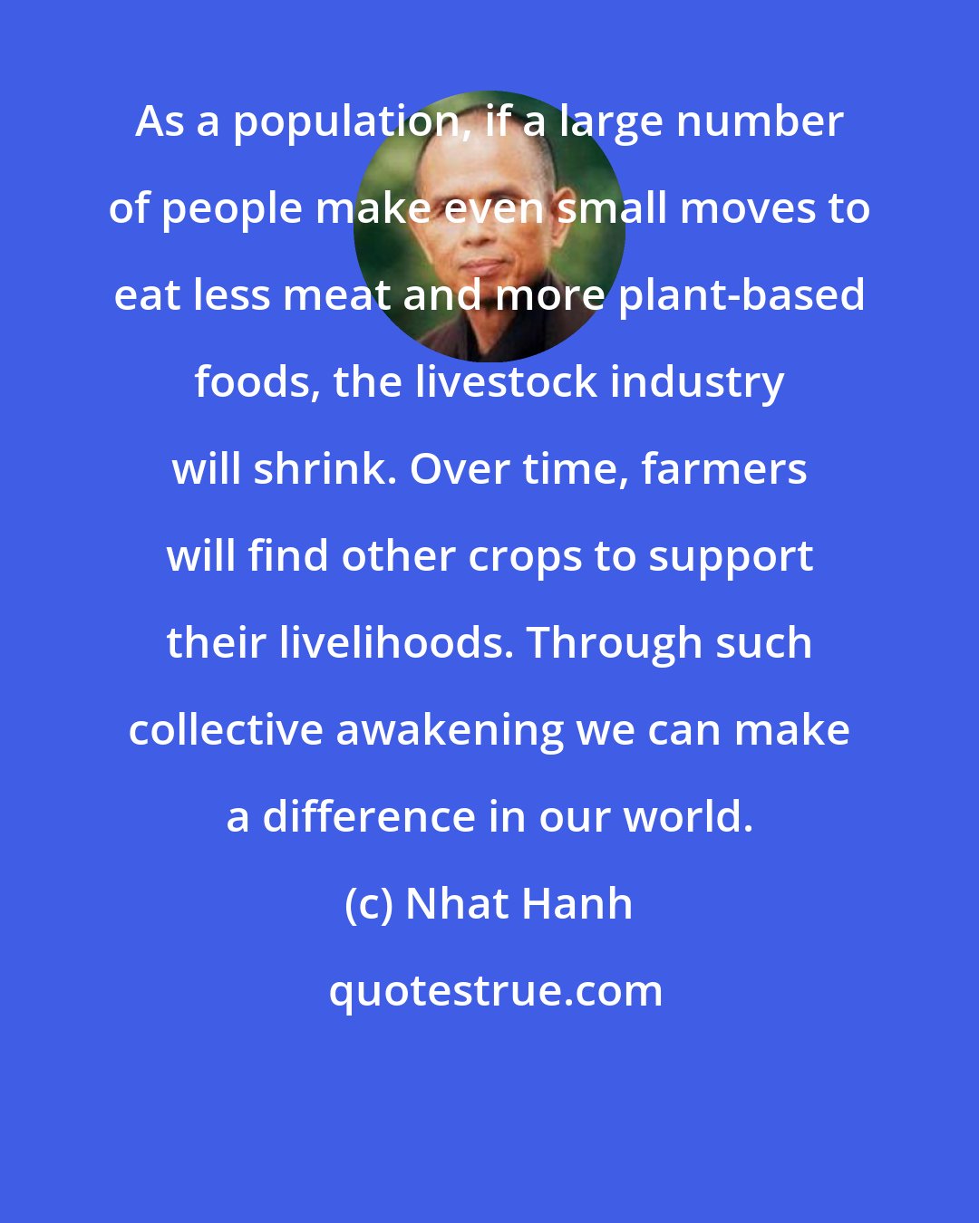 Nhat Hanh: As a population, if a large number of people make even small moves to eat less meat and more plant-based foods, the livestock industry will shrink. Over time, farmers will find other crops to support their livelihoods. Through such collective awakening we can make a difference in our world.