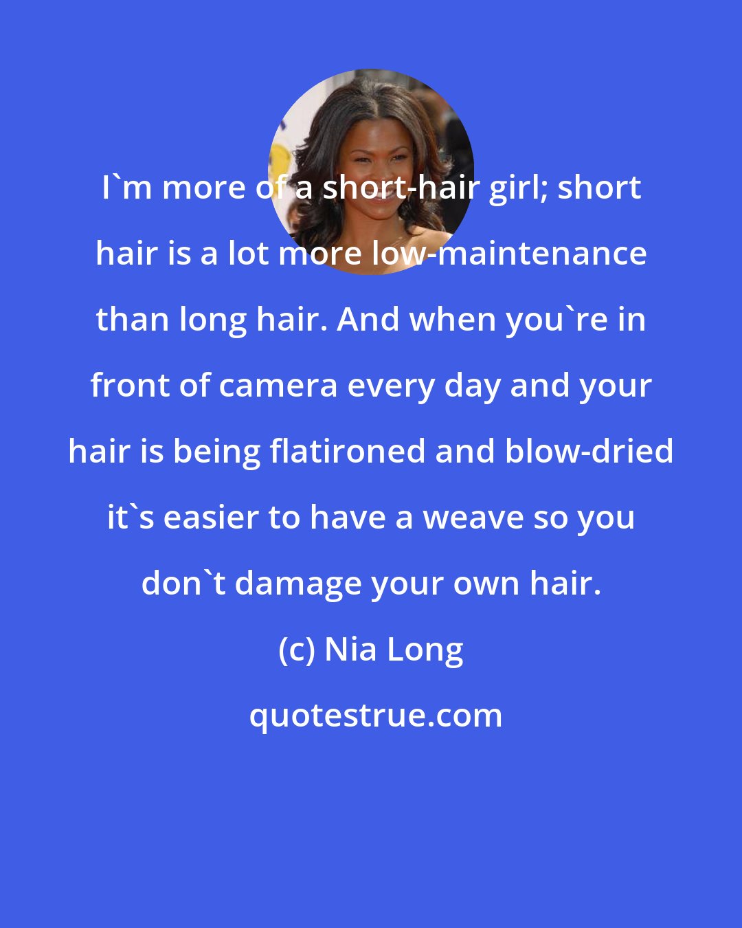 Nia Long: I'm more of a short-hair girl; short hair is a lot more low-maintenance than long hair. And when you're in front of camera every day and your hair is being flatironed and blow-dried it's easier to have a weave so you don't damage your own hair.