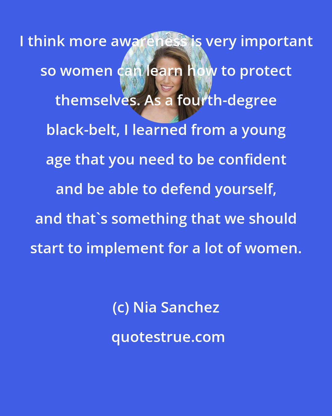 Nia Sanchez: I think more awareness is very important so women can learn how to protect themselves. As a fourth-degree black-belt, I learned from a young age that you need to be confident and be able to defend yourself, and that's something that we should start to implement for a lot of women.