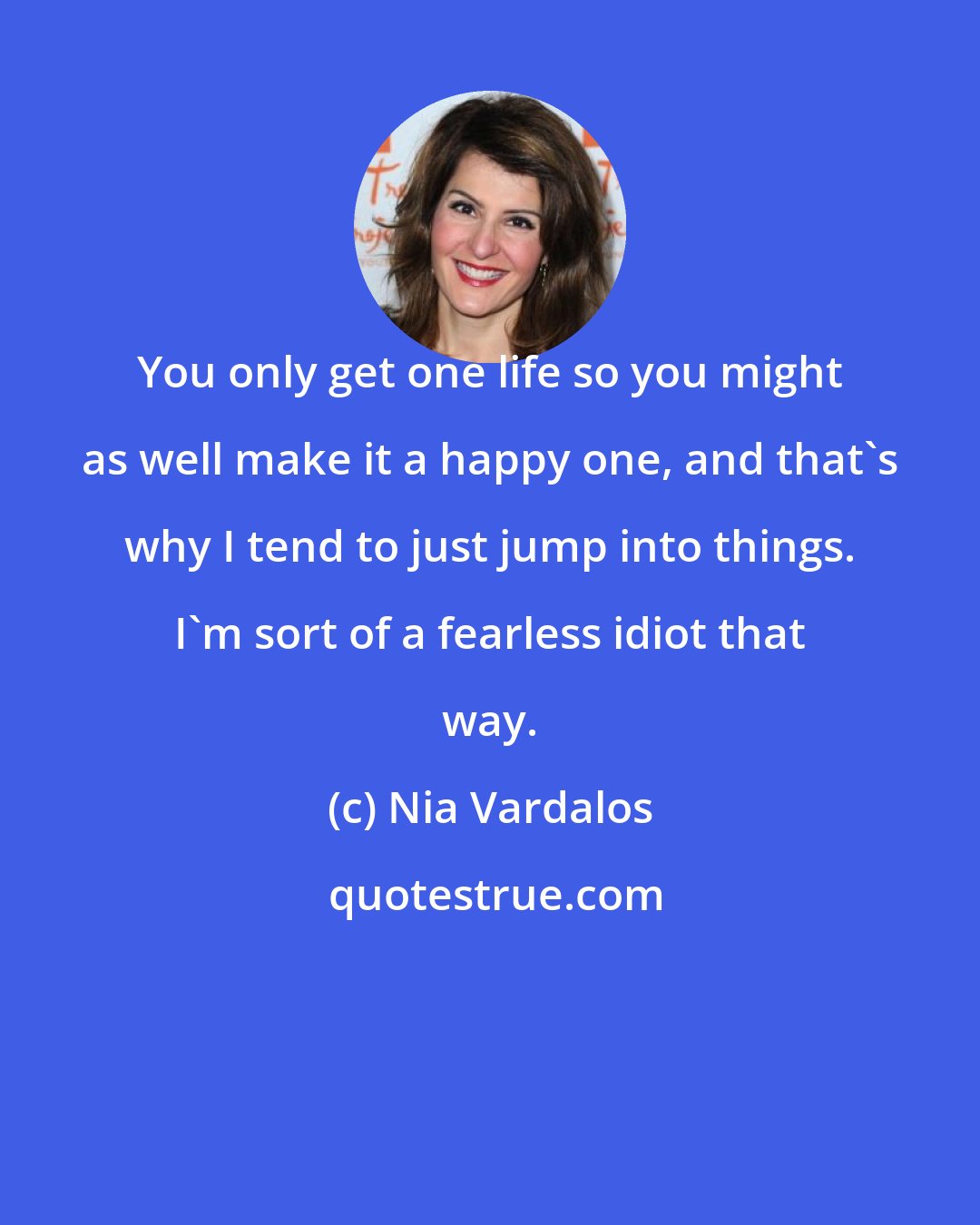 Nia Vardalos: You only get one life so you might as well make it a happy one, and that's why I tend to just jump into things. I'm sort of a fearless idiot that way.