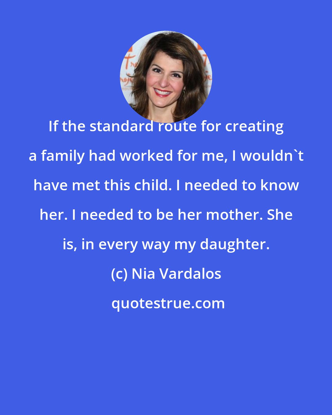 Nia Vardalos: If the standard route for creating a family had worked for me, I wouldn't have met this child. I needed to know her. I needed to be her mother. She is, in every way my daughter.