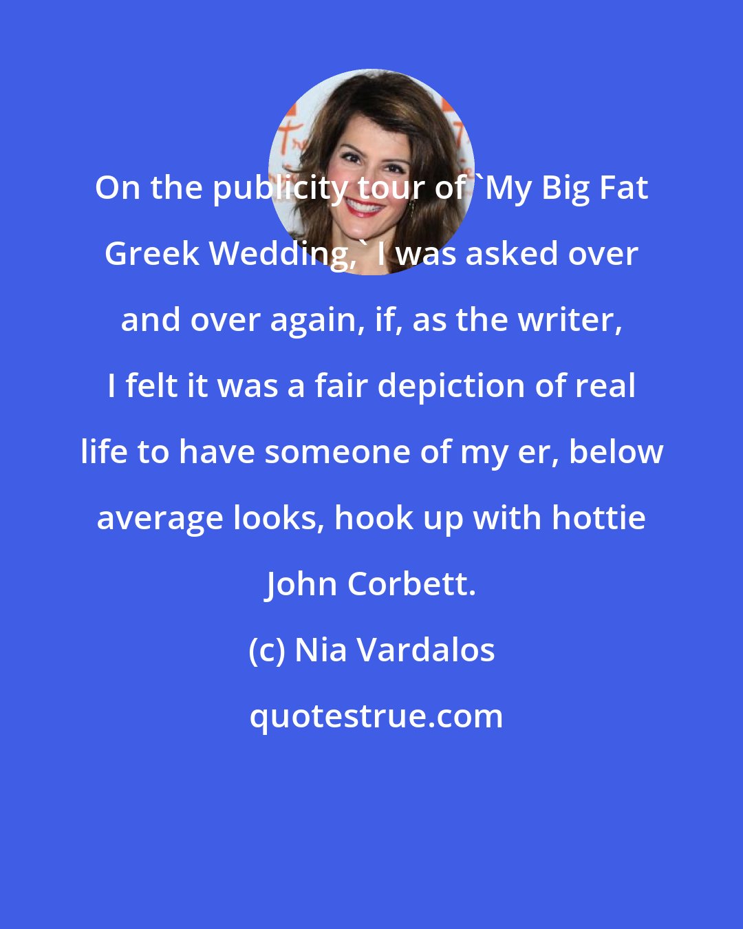 Nia Vardalos: On the publicity tour of 'My Big Fat Greek Wedding,' I was asked over and over again, if, as the writer, I felt it was a fair depiction of real life to have someone of my er, below average looks, hook up with hottie John Corbett.