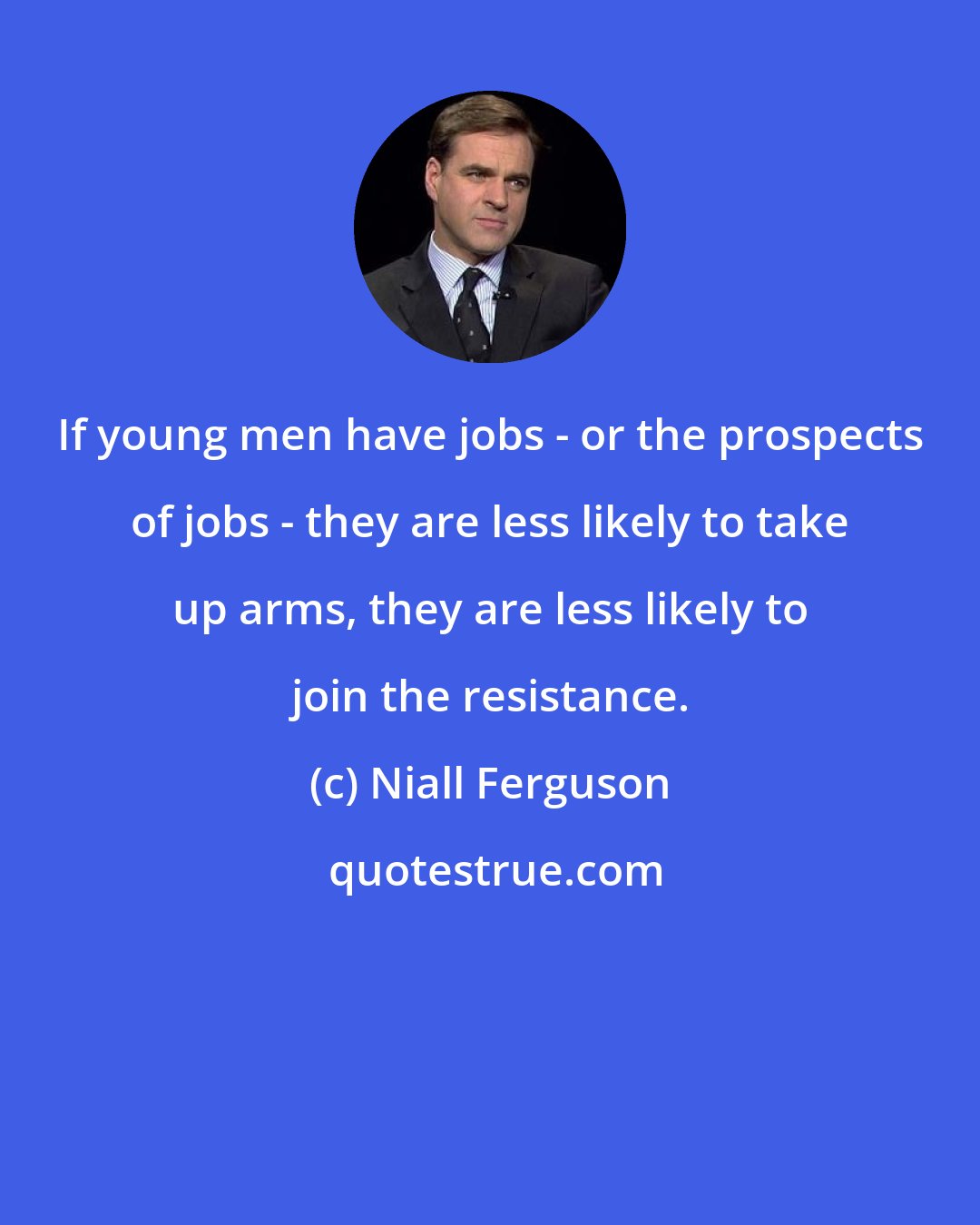 Niall Ferguson: If young men have jobs - or the prospects of jobs - they are less likely to take up arms, they are less likely to join the resistance.