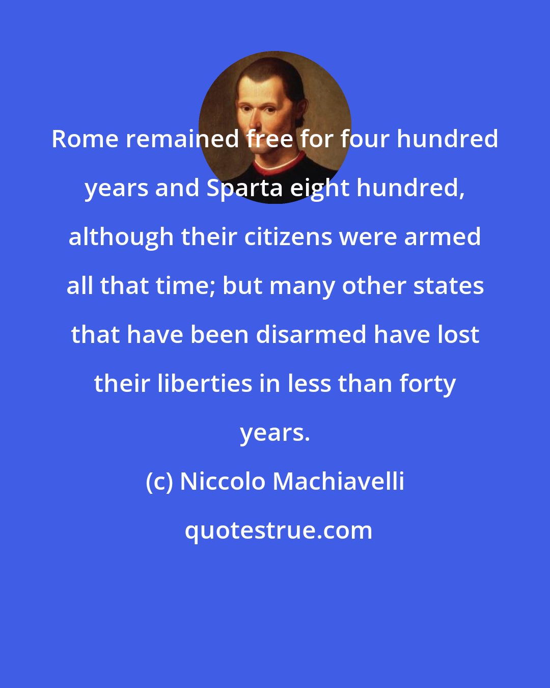 Niccolo Machiavelli: Rome remained free for four hundred years and Sparta eight hundred, although their citizens were armed all that time; but many other states that have been disarmed have lost their liberties in less than forty years.
