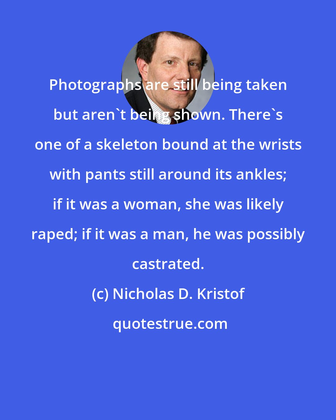 Nicholas D. Kristof: Photographs are still being taken but aren't being shown. There's one of a skeleton bound at the wrists with pants still around its ankles; if it was a woman, she was likely raped; if it was a man, he was possibly castrated.
