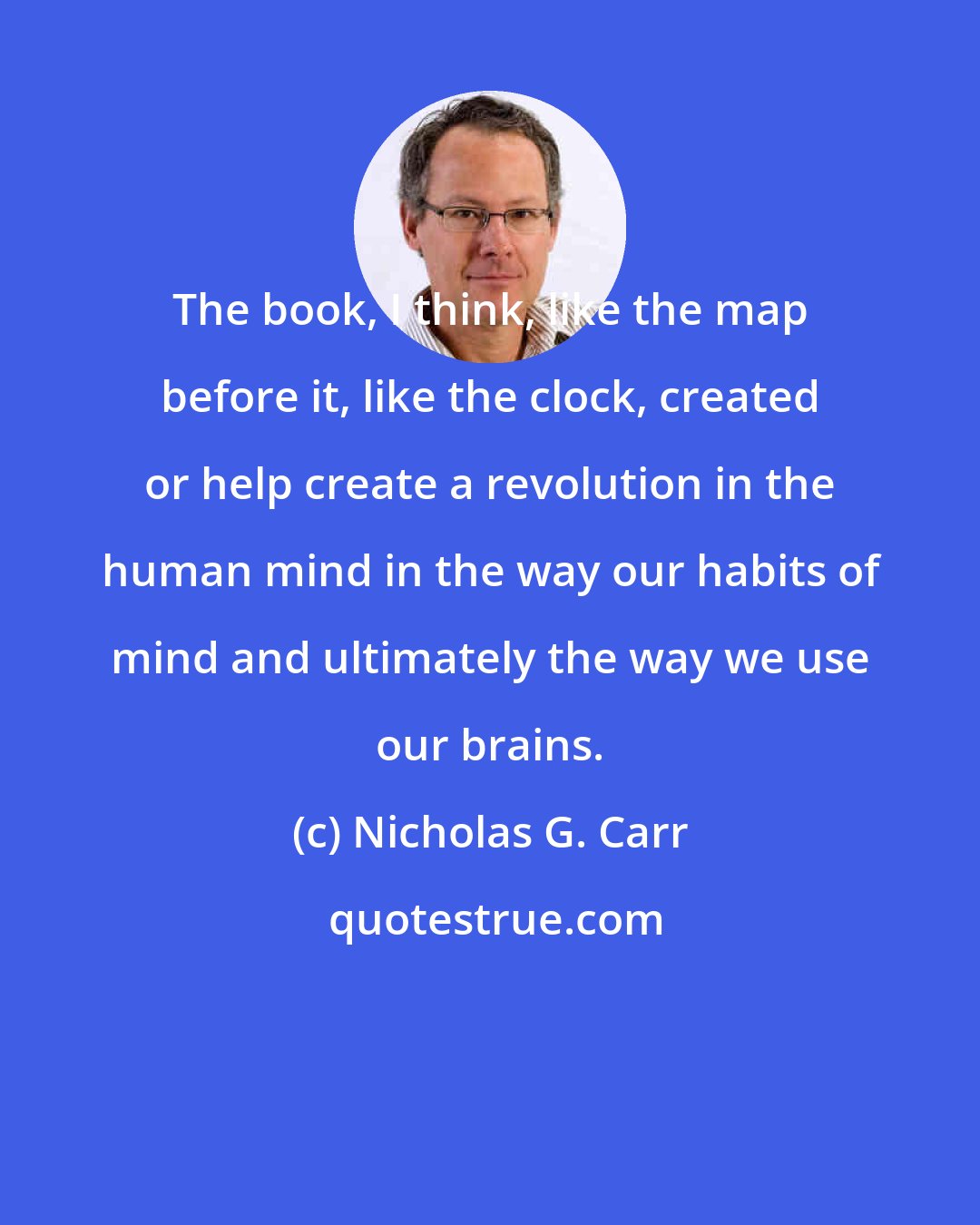 Nicholas G. Carr: The book, I think, like the map before it, like the clock, created or help create a revolution in the human mind in the way our habits of mind and ultimately the way we use our brains.