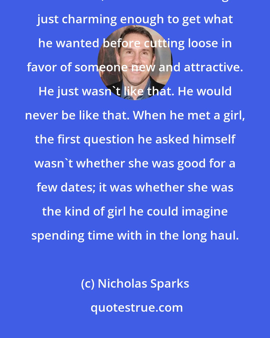 Nicholas Sparks: He wasn't into one-night stands, he wasn't into scoring just to see if he could, he wasn't into acting just charming enough to get what he wanted before cutting loose in favor of someone new and attractive. He just wasn't like that. He would never be like that. When he met a girl, the first question he asked himself wasn't whether she was good for a few dates; it was whether she was the kind of girl he could imagine spending time with in the long haul.