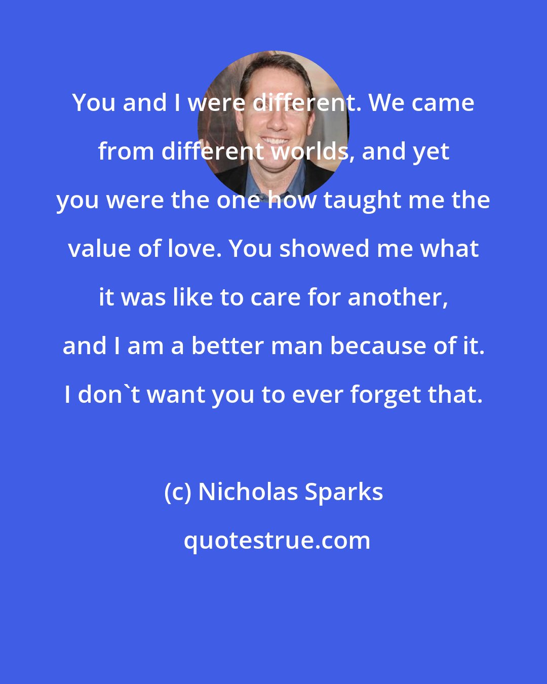 Nicholas Sparks: You and I were different. We came from different worlds, and yet you were the one how taught me the value of love. You showed me what it was like to care for another, and I am a better man because of it. I don't want you to ever forget that.