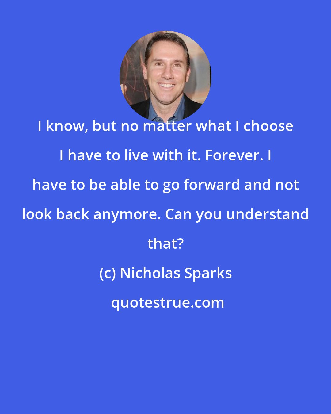 Nicholas Sparks: I know, but no matter what I choose I have to live with it. Forever. I have to be able to go forward and not look back anymore. Can you understand that?