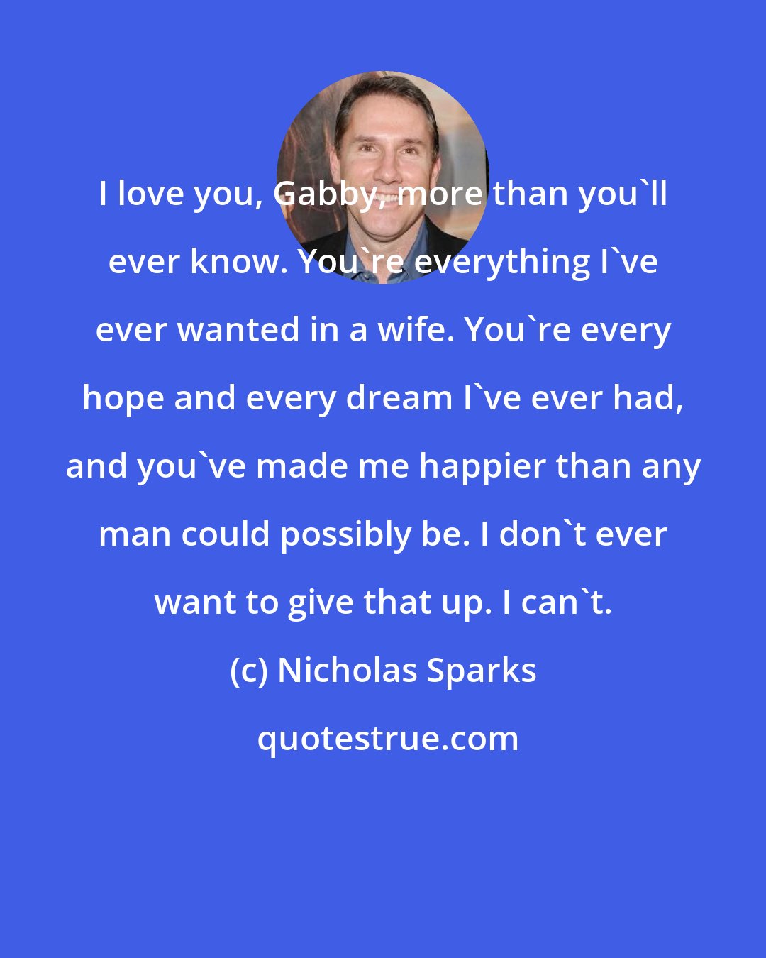 Nicholas Sparks: I love you, Gabby, more than you'll ever know. You're everything I've ever wanted in a wife. You're every hope and every dream I've ever had, and you've made me happier than any man could possibly be. I don't ever want to give that up. I can't.