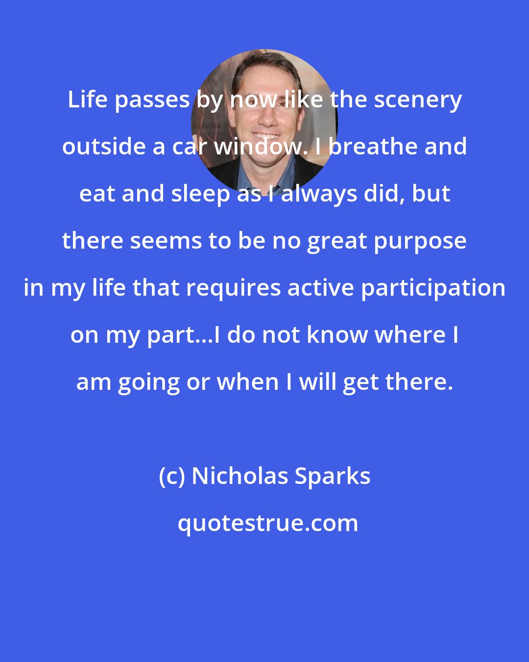 Nicholas Sparks: Life passes by now like the scenery outside a car window. I breathe and eat and sleep as I always did, but there seems to be no great purpose in my life that requires active participation on my part...I do not know where I am going or when I will get there.