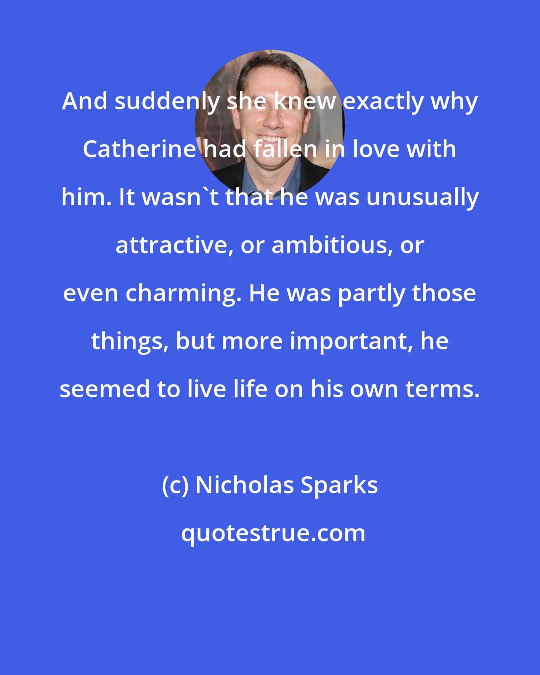 Nicholas Sparks: And suddenly she knew exactly why Catherine had fallen in love with him. It wasn't that he was unusually attractive, or ambitious, or even charming. He was partly those things, but more important, he seemed to live life on his own terms.