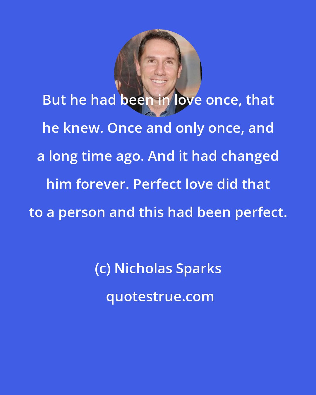 Nicholas Sparks: But he had been in love once, that he knew. Once and only once, and a long time ago. And it had changed him forever. Perfect love did that to a person and this had been perfect.