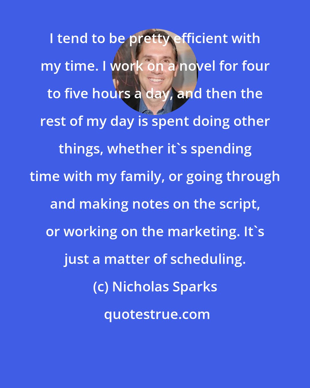 Nicholas Sparks: I tend to be pretty efficient with my time. I work on a novel for four to five hours a day, and then the rest of my day is spent doing other things, whether it's spending time with my family, or going through and making notes on the script, or working on the marketing. It's just a matter of scheduling.