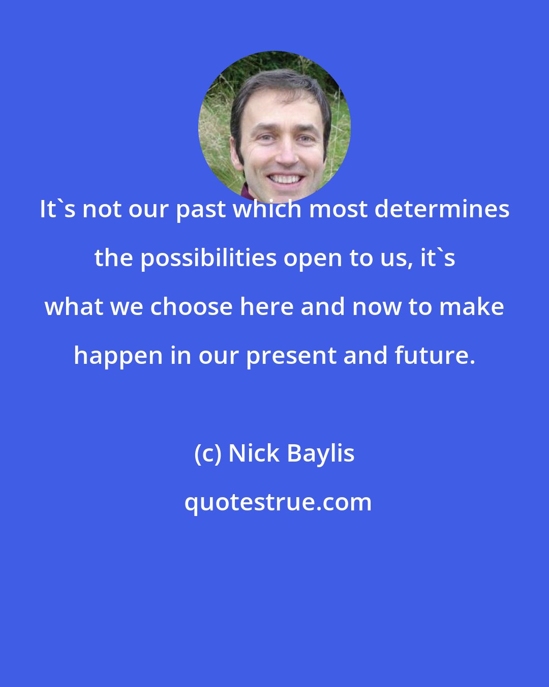 Nick Baylis: It's not our past which most determines the possibilities open to us, it's what we choose here and now to make happen in our present and future.