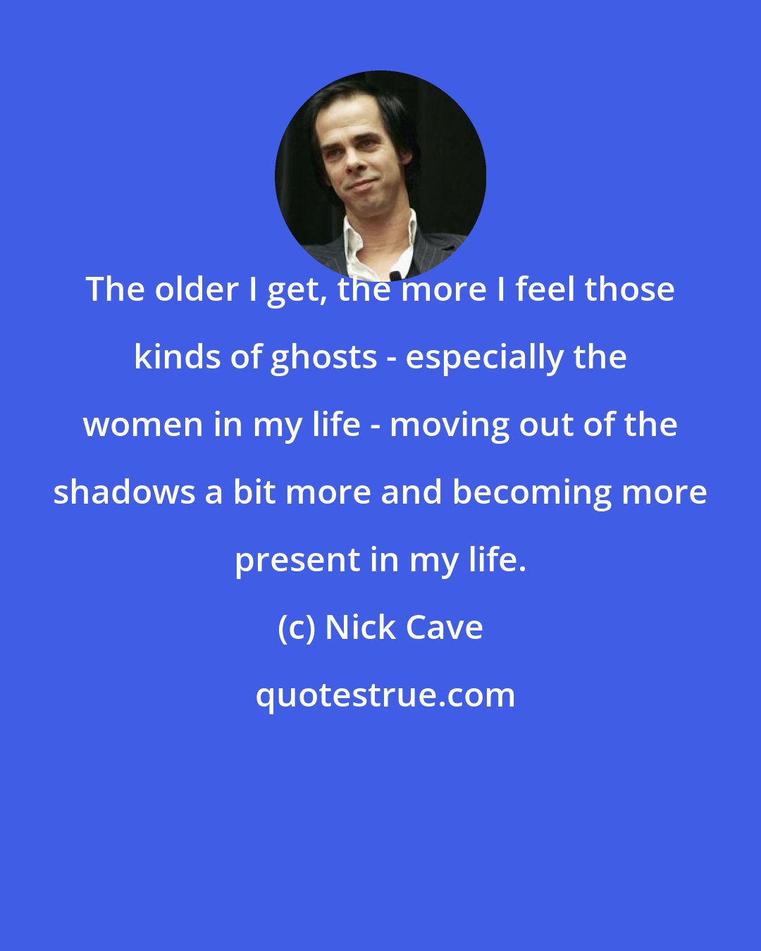 Nick Cave: The older I get, the more I feel those kinds of ghosts - especially the women in my life - moving out of the shadows a bit more and becoming more present in my life.