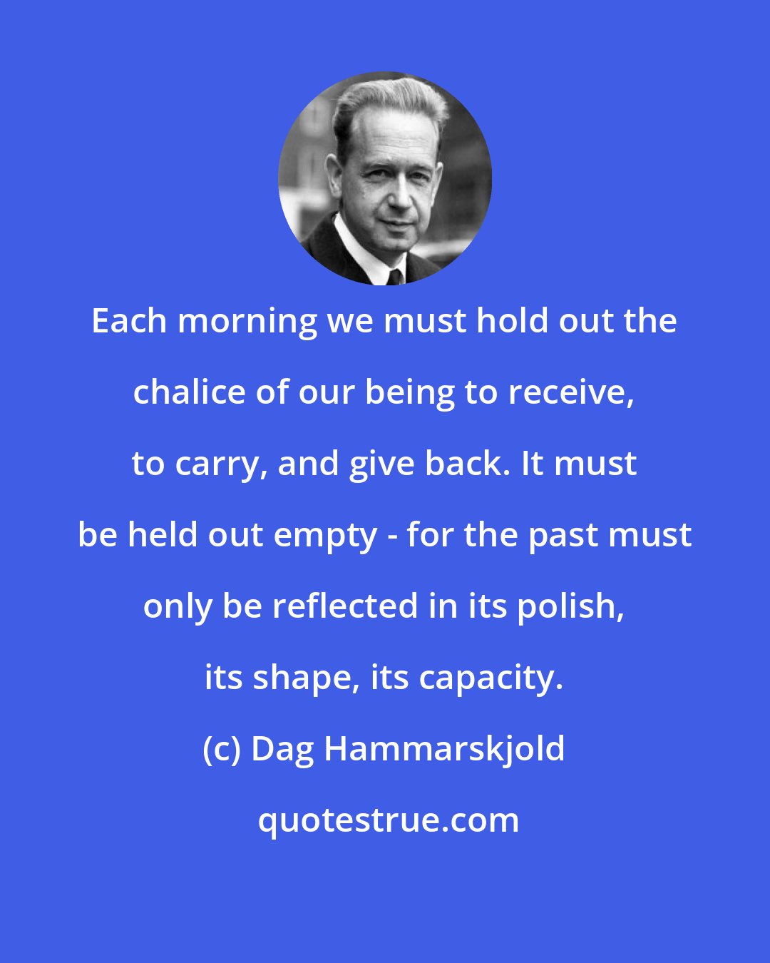 Dag Hammarskjold: Each morning we must hold out the chalice of our being to receive, to carry, and give back. It must be held out empty - for the past must only be reflected in its polish, its shape, its capacity.